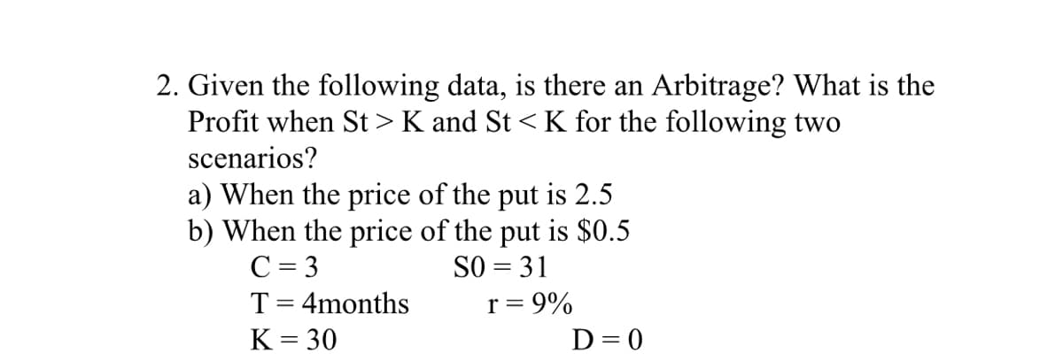 2. Given the following data, is there an Arbitrage? What is the
Profit when St > K and St < K for the following two
scenarios?
a) When the price of the put is 2.5
b) When the price of the put is $0.5
SO = 31
r = 9%
C = 3
T= 4months
K = 30
D= 0
