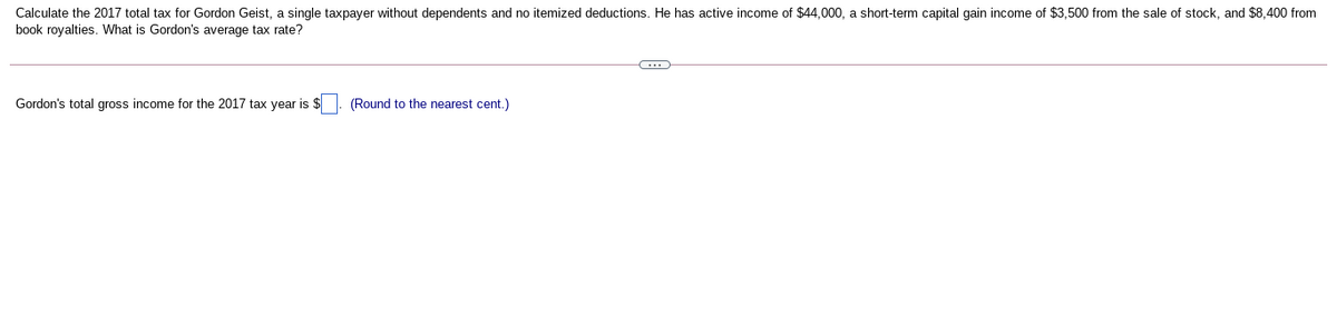 Calculate the 2017 total tax for Gordon Geist, a single taxpayer without dependents and no itemized deductions. He has active income of $44,000, a short-term capital gain income of $3,500 from the sale of stock, and $8,400 from
book royalties. What is Gordon's average tax rate?
Gordon's total gross income for the 2017 tax year is $. (Round to the nearest cent.)
