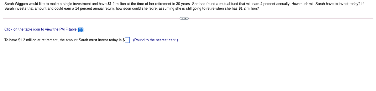 Sarah Wiggum would like to make a single investment and have $1.2 million at the time of her retirement in 30 years. She has found a mutual fund that will earn 4 percent annually. How much will Sarah have to invest today? If
Sarah invests that amount and could earn a 14 percent annual return, how soon could she retire, assuming she is still going to retire when she has $1.2 million?
Click on the table icon to view the PVIF table
To have $1.2 million at retirement, the amount Sarah must invest today is $
(Round to the nearest cent.)
