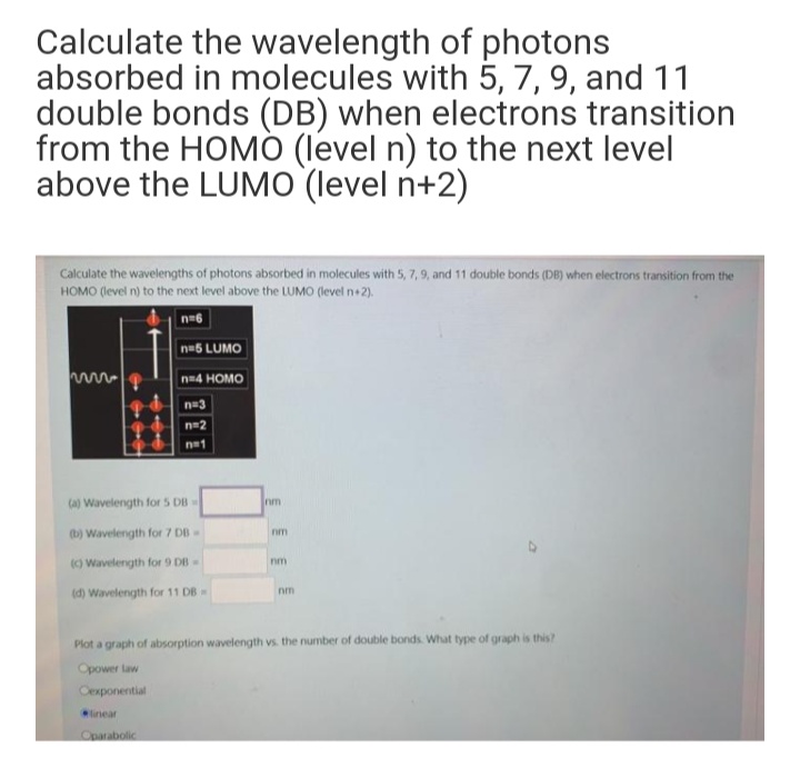 Calculate the wavelength of photons
absorbed in molecules with 5, 7, 9, and 11
double bonds (DB) when electrons transition
from the HOMÓ (level n) to the next level
above the LUMO (level n+2)
Calculate the wavelengths of photons absorbed in molecules with 5, 7, 9, and 11 double bonds (DB) when electrons transition from the
HOMO (level n) to the next level above the LUMO (level n+2).
n=6
n-5 LUMO
n-4 HOMO
n=3
n=2
n=1
(a) Wavelength for 5 DB
nm
(b) Wavelength for 7 DB
nm
() Wavelength for 9 DB-
nm
(d) Wavelength for 11 DB=
nm
Plot a graph of absorption wavelength vs. the number of double bonds. What type of graph is this?
Opower law
Cexponential
linear
Oparabolic
