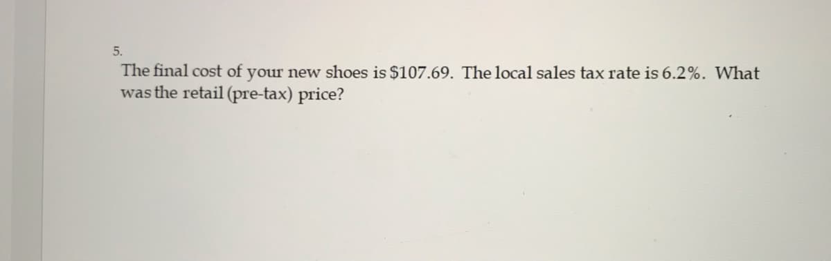 5.
The final cost of your new shoes is $107.69. The local sales tax rate is 6.2%. What
was the retail (pre-tax) price?
