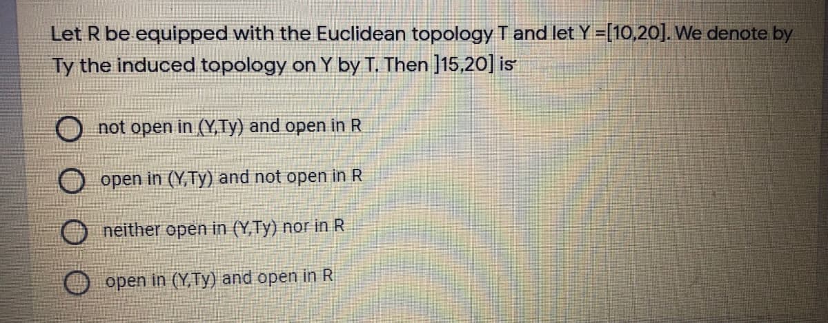 Let R be equipped with the Euclidean topology T and let Y =[10,20]. We denote by
Ty the induced topology on Y by T. Then ]15,20] is
O not open in (Y,Ty) and open in R
O open in (Y,Ty) and not open in R
neither open in (Y,Ty) nor in R
open in (Y,Ty) and open in R
