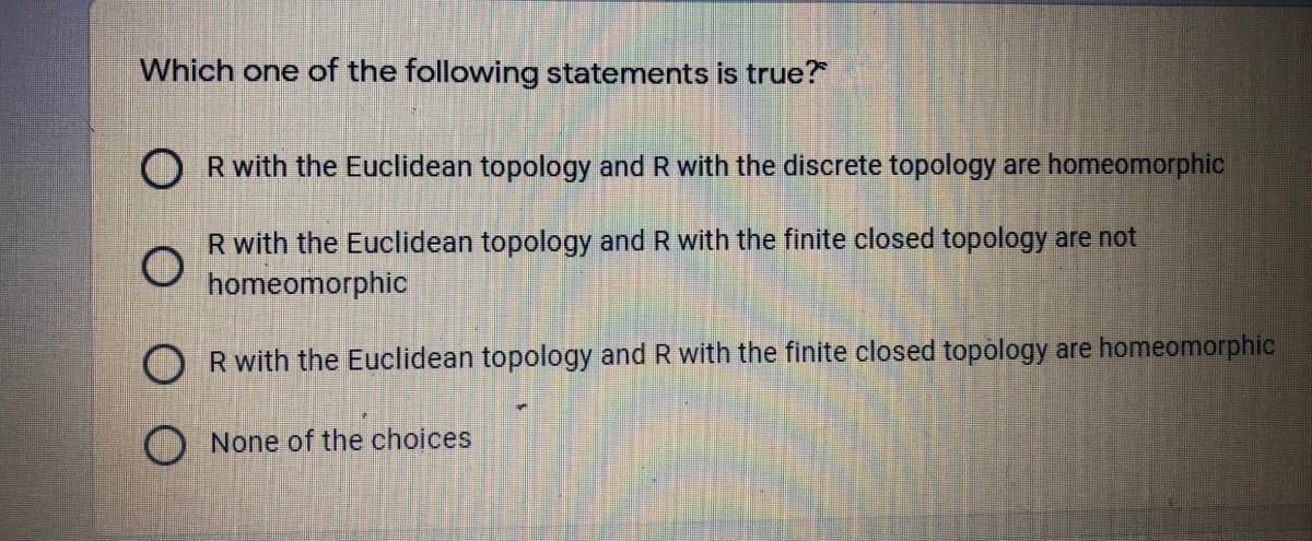 Which one of the following statements is true?
O Rwith the Euclidean topology and R with the discrete topology are homeomorphic
R with the Euclidean topology and R with the finite closed topology are not
homeomorphic
O Rwith the Euclidean topology and R with the finite closed topology are homeomorphic
None of the choices
