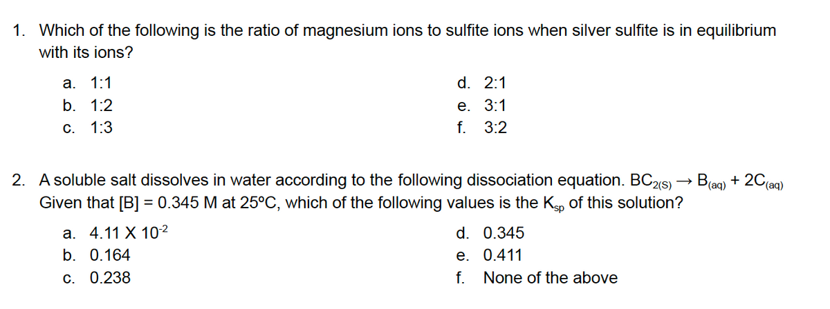 1. Which of the following is the ratio of magnesium ions to sulfite ions when silver sulfite is in equilibrium
with its ions?
а.
1:1
d. 2:1
е. 3:1
f. 3:2
b. 1:2
С.
1:3
2. A soluble salt dissolves in water according to the following dissociation equation. BC2(s) → B(ag) + 20(aq)
Given that [B] = 0.345 M at 25°C, which of the following values is the Kgp of this solution?
а. 4.11 X 102
d. 0.345
е. 0.411
f. None of the above
b. 0.164
C. 0.238
