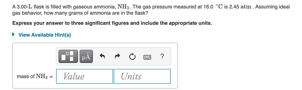 A 3.00-L flask is filled with gaseous ammonia, NH3. The gas pressure measured at 16.0 °C is 2.45 atm . Assuming ideal
gas behavior, how many grams of ammonia are in the flask?
Express your answer to three significant figures and include the appropriate units.
View Available Hint(s)
0
μÅ
?
mass of NH3 =
Value
Units