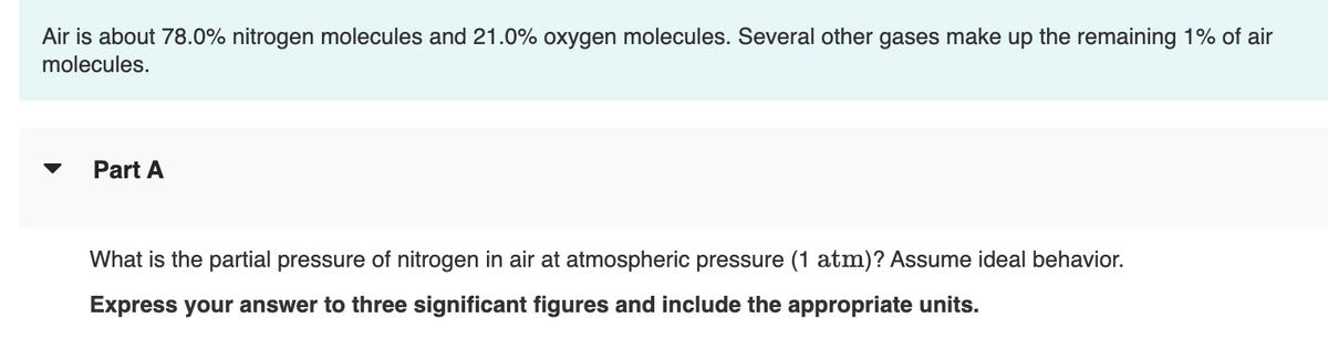 Air is about 78.0% nitrogen molecules and 21.0% oxygen molecules. Several other gases make up the remaining 1% of air
molecules.
Part A
What is the partial pressure of nitrogen in air at atmospheric pressure (1 atm)? Assume ideal behavior.
Express your answer to three significant figures and include the appropriate units.