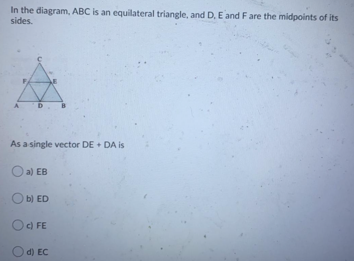 In the diagram, ABC is an equilateral triangle, and D, E and F are the midpoints of its
sides.
F
E
D B
As a single vector DE + DA is
a) EB
b) ED
O c) FE
O d) EC
CI
