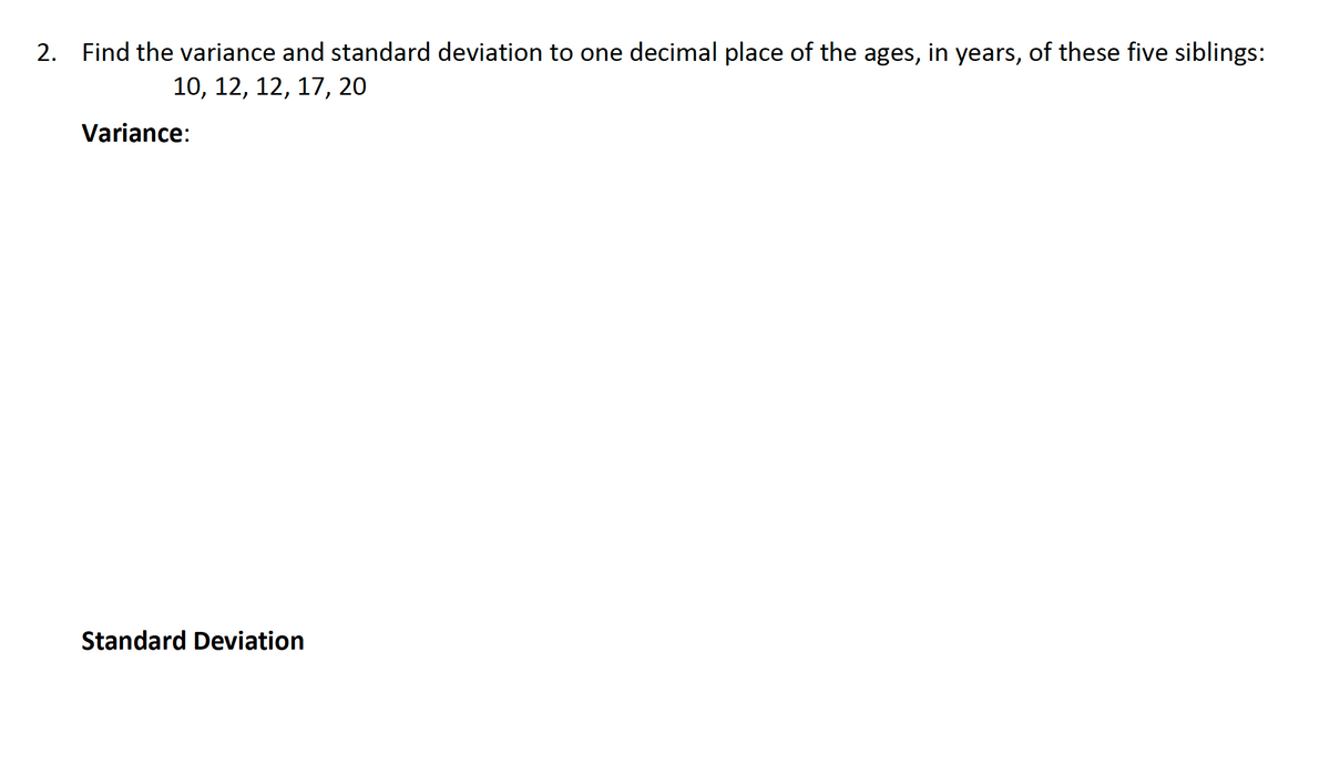 2. Find the variance and standard deviation to one decimal place of the ages, in years, of these five siblings:
10, 12, 12, 17, 20
Variance:
Standard Deviation
