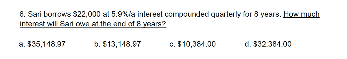 6. Sari borrows $22,000 at 5.9%/a interest compounded quarterly for 8 years. How much
interest will Sari owe at the end of 8 years?
a. $35,148.97
b. $13,148.97
c. $10,384.00
d. $32,384.00