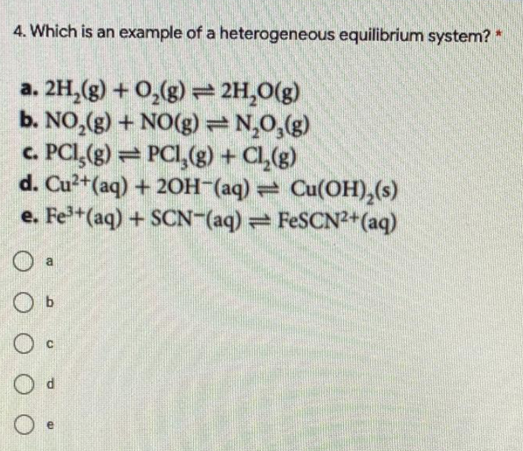 4. Which is an example of a heterogeneous equilibrium system? *
a. 2H,(g) + 0,(g) 2H,0(g)
b. NO,(g) + NO(g) N,0,(g)
c. PCI,(g) PCI,(g) + Cl,(g)
d. Cu²+(aq) + 20H (aq) = Cu(OH),(s)
e. Fe+(aq) + SCN-(aq) FESCN2+(aq)
a
O b
