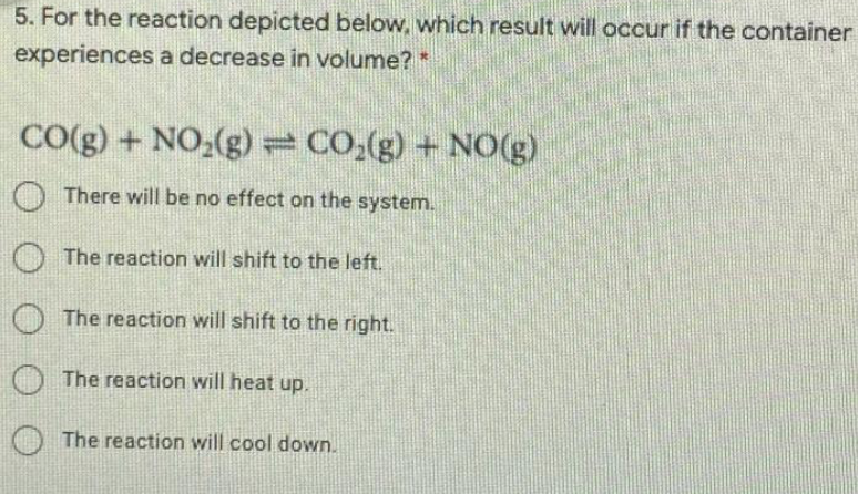 5. For the reaction depicted below, which result will occur if the container
experiences a decrease in volume?*
CO(g) + NO,(g)= CO;(g) + NO(g)
O There will be no effect on the system.
O The reaction will shift to the left.
O The reaction will shift to the right.
The reaction will heat up.
O The reaction will cool down.
