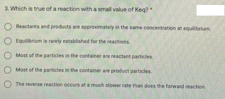 3. Which is true of a reaction with a small value of Keq? *
O Reactants and products are approximately in the same concentration at equilibrium.
Equilibrium is rarely established for the reactions.
O Most of the particles in the container are reactant particles.
Most of the particles in the container are product particles.
The reverse reaction occurs at a much slower rate than does the forward reaction.
