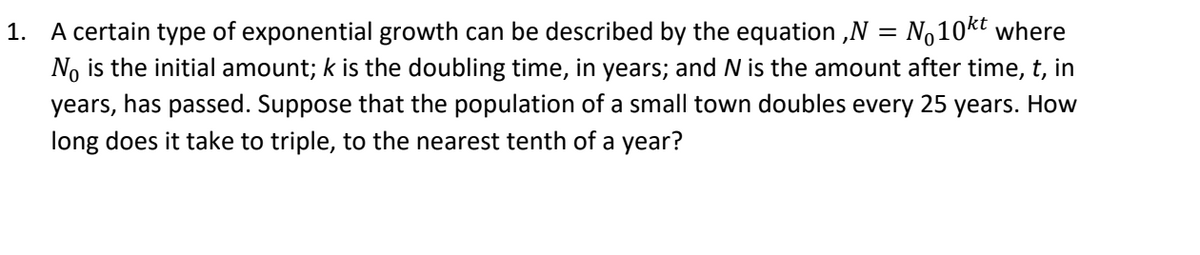 1. A certain type of exponential growth can be described by the equation ,N = No10kt where
No is the initial amount; k is the doubling time, in years; and N is the amount after time, t, in
years, has passed. Suppose that the population of a small town doubles every 25 years. How
long does it take to triple, to the nearest tenth of a year?
