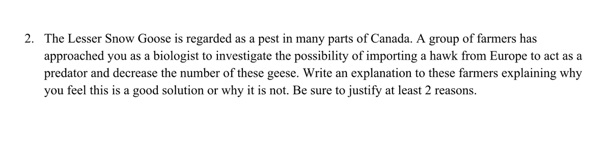 2. The Lesser Snow Goose is regarded as a pest in many parts of Canada. A group of farmers has
approached you as a biologist to investigate the possibility of importing a hawk from Europe to act as a
predator and decrease the number of these geese. Write an explanation to these farmers explaining why
you feel this is a good solution or why it is not. Be sure to justify at least 2 reasons.
