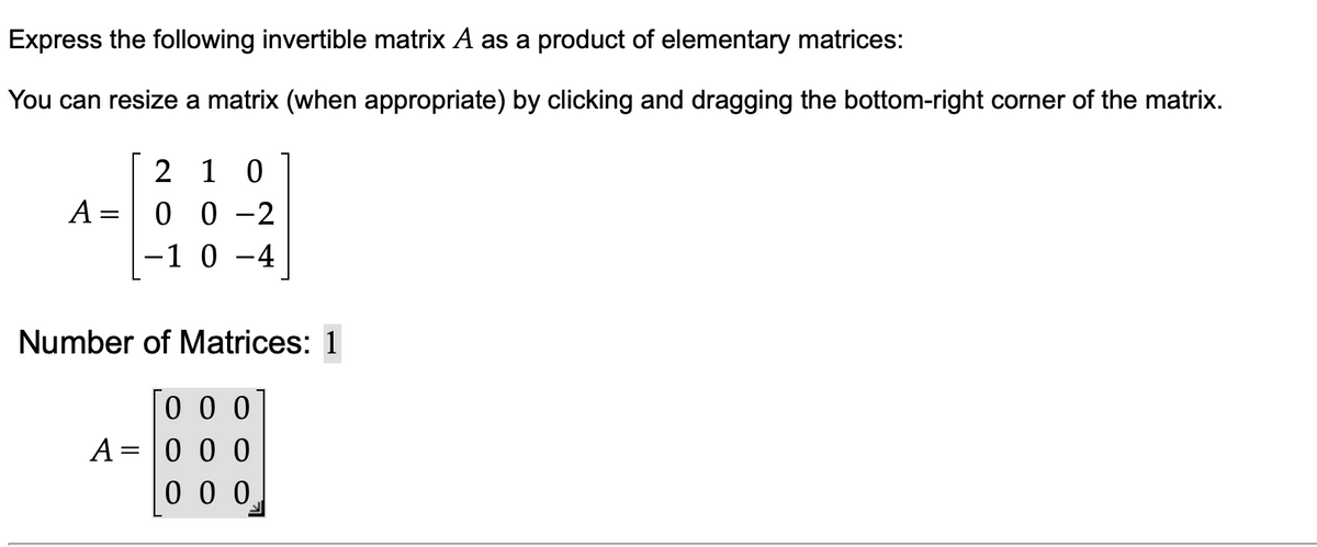 Express the following invertible matrix A as a product of elementary matrices:
You can resize a matrix (when appropriate) by clicking and dragging the bottom-right corner of the matrix.
2 1 0
0 0 -2
-1 0 -4
A =
Number of Matrices: 1
0 0 0
A = |0 0 0
