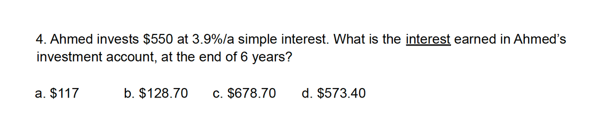 4. Ahmed invests $550 at 3.9%/a simple interest. What is the interest earned in Ahmed's
investment account, at the end of 6 years?
a. $117
b. $128.70
c. $678.70
d. $573.40