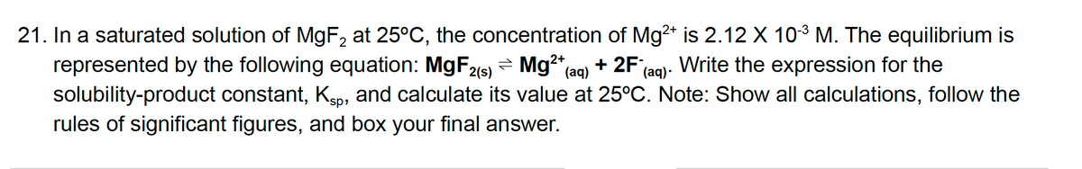 21. In a saturated solution of MgF, at 25°C, the concentration of Mg2* is 2.12 X 103 M. The equilibrium is
represented by the following equation: MGF29)
solubility-product constant, Kp, and calculate its value at 25°C. Note: Show all calculations, follow the
- Mg (aq)
+ 2F;
Write the expression for the
(aq).
rules of significant figures, and box your final answer.
