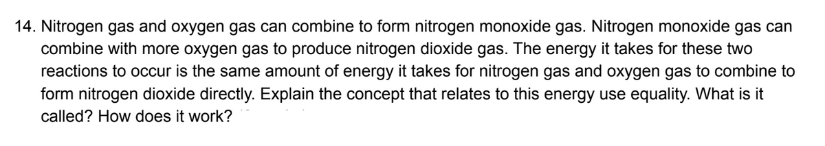 14. Nitrogen gas and oxygen gas can combine to form nitrogen monoxide gas. Nitrogen monoxide gas can
combine with more oxygen gas to produce nitrogen dioxide gas. The energy it takes for these two
reactions to occur is the same amount of energy it takes for nitrogen gas and oxygen gas to combine to
form nitrogen dioxide directly. Explain the concept that relates to this energy use equality. What is it
called? How does it work?
