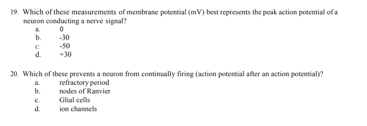 19. Which of these measurements of membrane potential (mV) best represents the peak action potential of a
neuron conducting a nerve signal?
0
-30
-50
+30
a.
b.
C.
d.
20. Which of these prevents a neuron from continually firing (action potential after an action potential)?
refractory period
nodes of Ranvier
Glial cells
ion channels
a.
b.
C.
d.