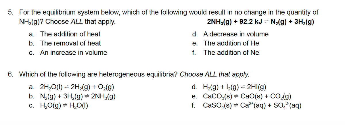 5. For the equilibrium system below, which of the following would result in no change in the quantity of
NH3(g)? Choose ALL that apply.
2NH,(g) + 92.2 kJ = N2(g) + 3H2(g)
a. The addition of heat
d. A decrease in volume
b. The removal of heat
e. The addition of He
C.
An increase in volume
f.
The addition of Ne
6. Which of the following are heterogeneous equilibria? Choose ALL that apply.
a. 2H,0(1) = 2H;(g) + O2(g)
b. N2(g) + 3H2(g) = 2NH3(g)
c. H,O(g) = H,0(1)
d. H2(g) + ,(g)= 2HI(g)
e. CaCO:(s) = CaO(s) + CO2(g)
f. Caso,(s) = Ca²"(aq) + SO,²(aq)
