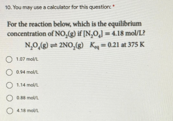 10. You may use a calculator for this question: *
For the reaction below, which is the equilibrium
concentration of NO,(g) if [N,O,] = 4.18 mol/L?
%3D
N,0,(g) = 2NO,(g)
Ke = 0.21 at 375 K
%3D
1.07 mol/L
0.94 mol/L
1.14 mol/L
0.88 mol/L
4.18 mol/L
