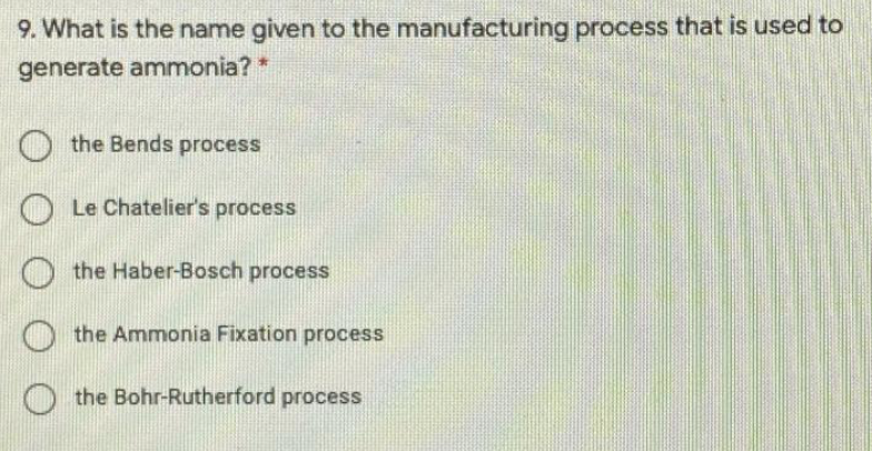 9. What is the name given to the manufacturing process that is used to
generate ammonia? *
O the Bends process
Le Chatelier's process
the Haber-Bosch process
the Ammonia Fixation process
O the Bohr-Rutherford process
