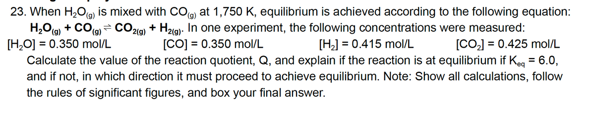 23. When H,Og) is mixed with COg) at 1,750 K, equilibrium is achieved according to the following equation:
H,Og) + CO(g)
[H,O] = 0.350 mol/L
Calculate the value of the reaction quotient, Q, and explain if the reaction is at equilibrium if Keg = 6.0,
+ COg) = CO219) + Hzig)- In one experiment, the following concentrations were measured:
[CO-] = 0.425 mol/L
[CO] = 0.350 mol/L
[H] = 0.415 mol/L
%3D
%3D
and if not, in which direction it must proceed to achieve equilibrium. Note: Show all calculations, follow
the rules of significant figures, and box your final answer.
