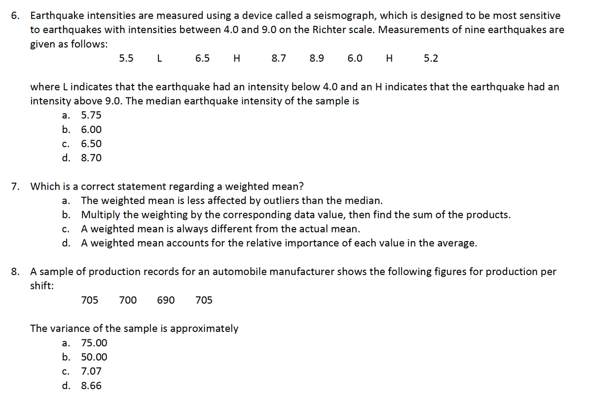 6. Earthquake intensities are measured using a device called a seismograph, which is designed to be most sensitive
to earthquakes with intensities between 4.0 and 9.0 on the Richter scale. Measurements of nine earthquakes are
given as follows:
5.5
L
6.5
H
8.7
8.9
6.0
H
5.2
where L indicates that the earthquake had an intensity below 4.0 and an H indicates that the earthquake had an
intensity above 9.0. The median earthquake intensity of the sample is
а.
5.75
b. 6.00
С.
6.50
d. 8.70
7. Which is a correct statement regarding a weighted mean?
The weighted mean is less affected by outliers than the median.
b. Multiply the weighting by the corresponding data value, then find the sum of the products.
A weighted mean is always different from the actual mean.
d. A weighted mean accounts for the relative importance of each value in the average.
а.
С.
8. A sample of production records for an automobile manufacturer shows the following figures for production per
shift:
705
700
690
705
The variance of the sample is approximately
а.
75.00
b. 50.00
С.
7.07
d. 8.66
