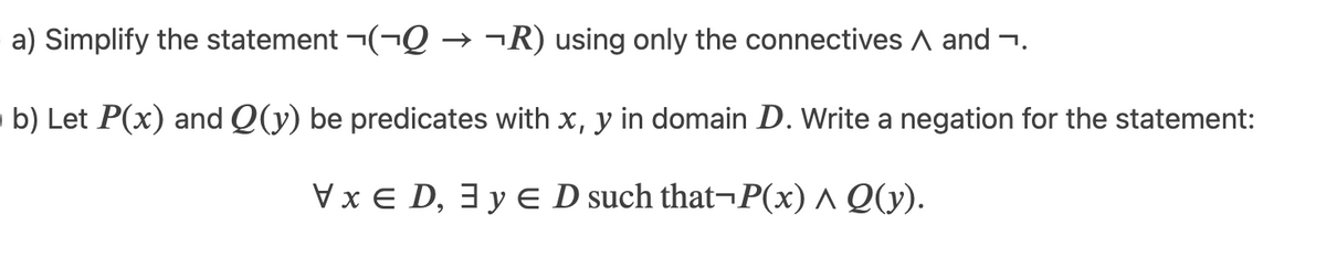 a) Simplify the statement ¬(¬Q → ¬R) using only the connectives A and ¬.
b) Let P(x) and Q(y) be predicates with x, y in domain D. Write a negation for the statement:
Vx E D, 3 y E D such that¬P(x) ^ Q(y).
