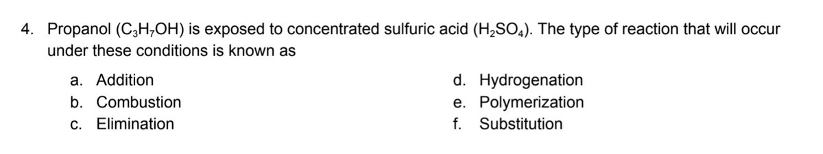 4. Propanol (C3H,OH) is exposed to concentrated sulfuric acid (H;SO,). The type of reaction that will occur
under these conditions is known as
d. Hydrogenation
e. Polymerization
f. Substitution
a. Addition
b. Combustion
c. Elimination
