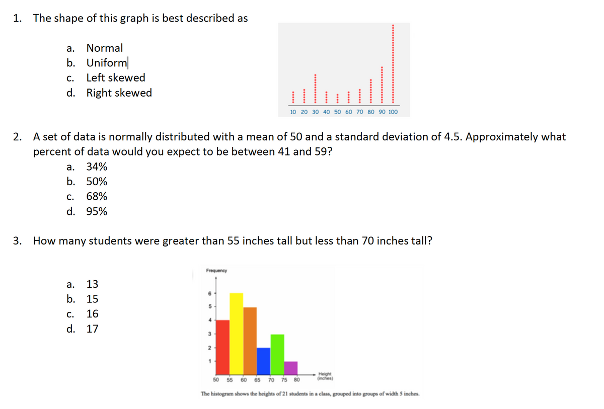 1. The shape of this graph is best described as
а.
Normal
b. Uniform
С.
Left skewed
d. Right skewed
10 20 30 40 50 60 70 80 90 100
2. A set of data is normally distributed with a mean of 50 and a standard deviation of 4.5. Approximately what
percent of data would you expect to be between 41 and 59?
а.
34%
b. 50%
С.
68%
d. 95%
3. How many students were greater than 55 inches tall but less than 70 inches tall?
Frequency
а.
13
b. 15
5
С.
16
d. 17
1
60 65 70 75 80
Height
(inches)
50
55
The histogram shows the heights of 21 students in a class, grouped into groups of width 5 inches.
