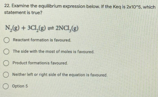 22. Examine the equilibrium expression below. If the Keq is 2x10^5, which
statement is true?
N,(g) + 3CL(g) = 2NCI,(g)
Reactant formation is favoured.
The side with the most of moles is favoured.
O Product formationis favoured.
Neither left or right side of the equation is favoured.
Option 5
