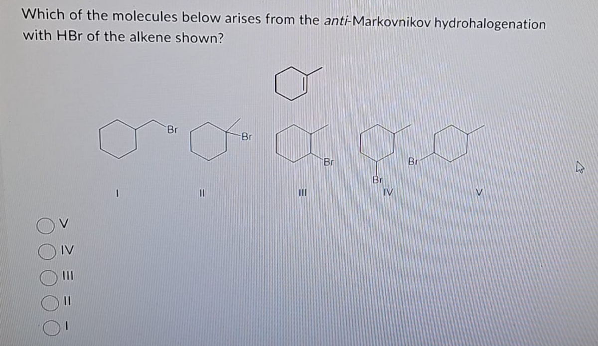 Which of the molecules below arises from the anti-Markovnikov hydrohalogenation
with HBr of the alkene shown?
1
Br
11
Br
HOO
E
Br
Br
IV
Br