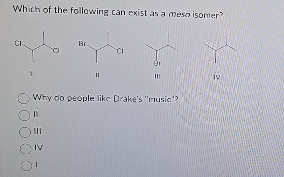 Which of the following can exist as a meso isomer?
CI
Br
CI
Br
Why do people like Drake's "music"?
11
IV