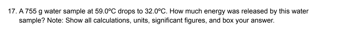 17. A 755 g water sample at 59.0°C drops to 32.0°C. How much energy was released by this water
sample? Note: Show all calculations, units, significant figures, and box your answer.
