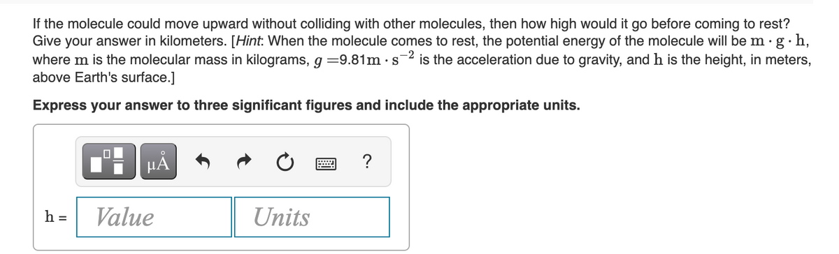 If the molecule could move upward without colliding with other molecules, then how high would it go before coming to rest?
Give your answer in kilometers. [Hint: When the molecule comes to rest, the potential energy of the molecule will be m.g. h,
where m is the molecular mass in kilograms, g =9.81m · s2 is the acceleration due to gravity, and h is the height, in meters,
above Earth's surface.]
Express your answer to three significant figures and include the appropriate units.
μÅ
?
h = Value
Units
▬▬