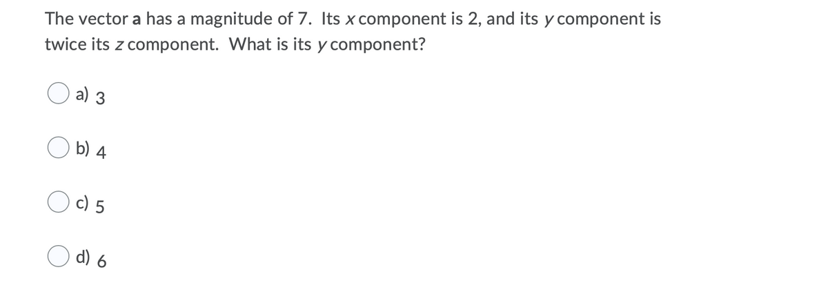 The vector a has a magnitude of 7. Its x component is 2, and its y component is
twice its z component. What is its y component?
a) 3
b) 4
c) 5
d) 6
