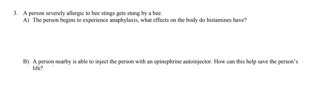 3. A person severely allergic to bee stings gets stung by a bee.
A) The person begins to experience anaphylaxis, what effects on the body do histamines have?
B) A person nearby is able to inject the person with an epinephrine autoinjector. How can this help save the person's
life?