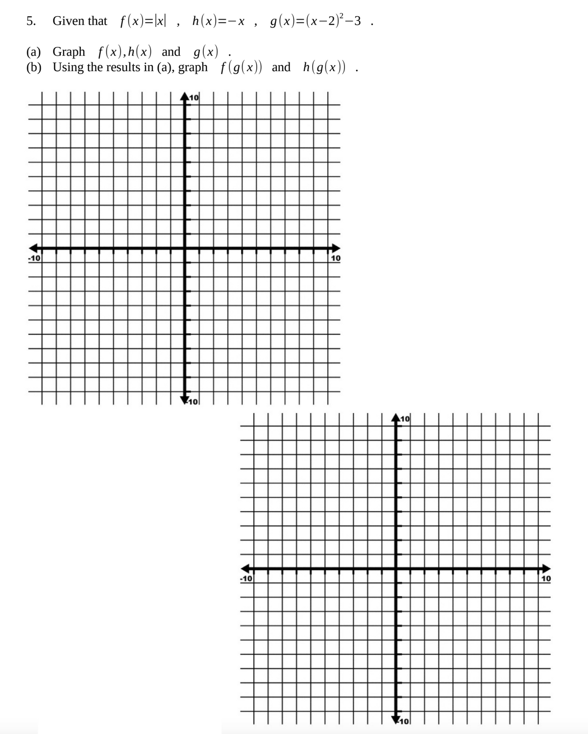 5. Given
that__f(x)=|x|, h(x)=-x, g(x)=(x−2)²-3 .
(a) Graph f(x),h(x) and g(x) .
(b) Using the results in (a), graph f(g(x)) and h(g(x)).
-10
10
10
-10
10
10l
10
