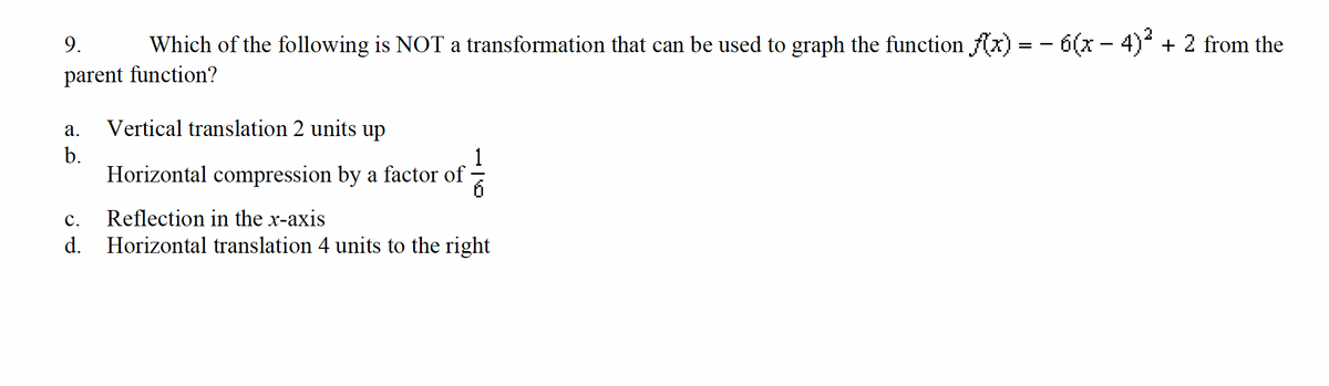 9. Which of the following is NOT a transformation that can be used to graph the function f(x) = − 6(x − 4)² + 2 from the
parent function?
a.
b.
Vertical translation 2 units up
Horizontal compression by a factor of
6
C.
Reflection in the x-axis
d. Horizontal translation 4 units to the right