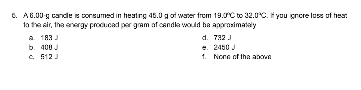 5. A6.00-g candle is consumed in heating 45.0 g of water from 19.0°C to 32.0°C. If you ignore loss of heat
to the air, the energy produced per gram of candle would be approximately
a. 183 J
d. 732 J
b. 408 J
e. 2450 J
C. 512 J
f. None of the above

