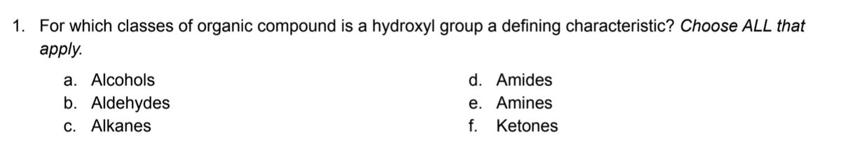 1. For which classes of organic compound is a hydroxyl group a defining characteristic? Choose ALL that
аpply.
a. Alcohols
d. Amides
b. Aldehydes
C. Alkanes
e. Amines
f. Ketones
