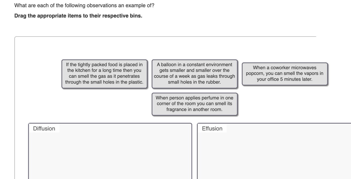 What are each of the following observations an example of?
Drag the appropriate items to their respective bins.
If the tightly packed food is placed in
the kitchen for a long time then you
can smell the gas as it penetrates
through the small holes in the plastic.
Diffusion
A balloon in a constant environment
gets smaller and smaller over the
course of a week as gas leaks through
small holes in the rubber.
When person applies perfume in one
corner of the room you can smell its
fragrance in another room.
Effusion
When a coworker microwaves
popcorn, you can smell the vapors in
your office 5 minutes later.