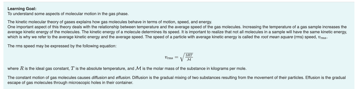 Learning Goal:
To understand some aspects of molecular motion in the gas phase.
The kinetic molecular theory of gases explains how gas molecules behave in terms of motion, speed, and energy.
One important aspect of this theory deals with the relationship between temperature and the average speed of the gas molecules. Increasing the temperature of a gas sample increases the
average kinetic energy of the molecules. The kinetic energy of a molecule determines its speed. It is important to realize that not all molecules in a sample will have the same kinetic energy,
which is why we refer to the average kinetic energy and the average speed. The speed of a particle with average kinetic energy is called the root mean square (rms) speed, Urms.
The rms speed may be expressed by the following equation:
Urms
3RT
M
where R is the ideal gas constant, T is the absolute temperature, and M is the molar mass of the substance in kilograms per mole.
The constant motion of gas molecules causes diffusion and effusion. Diffusion is the gradual mixing of two substances resulting from the movement of their particles. Effusion is the gradual
escape of gas molecules through microscopic holes in their container.