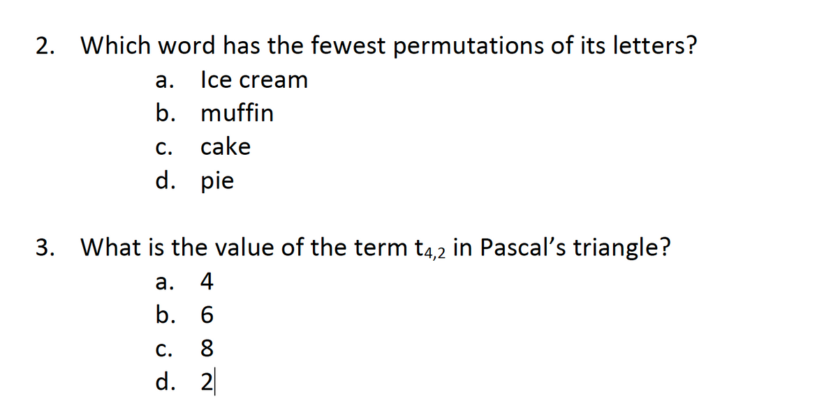 2.
Which word has the fewest permutations of its letters?
а.
Ice cream
b. muffin
c.
cake
d. pie
3.
What is the value of the term t4,2 in Pascal's triangle?
а.
4
b. 6
C.
8.
d. 2
