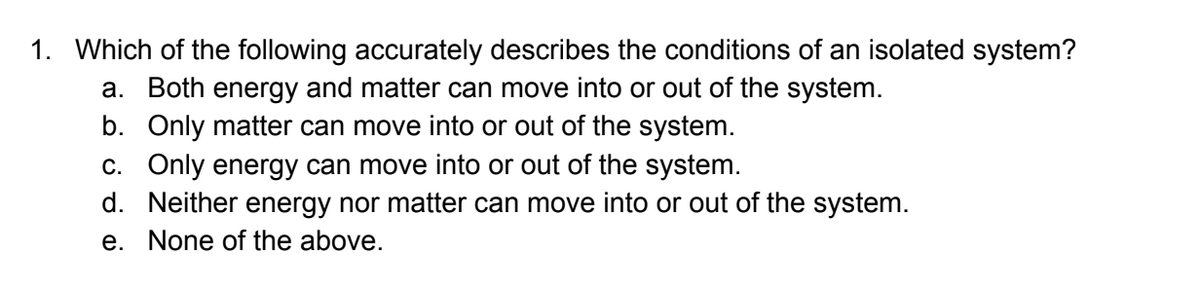 1. Which of the following accurately describes the conditions of an isolated system?
a. Both energy and matter can move into or out of the system.
b. Only matter can move into or out of the system.
C. Only energy can move into or out of the system.
d. Neither energy nor matter can move into or out of the system.
e. None of the above.
