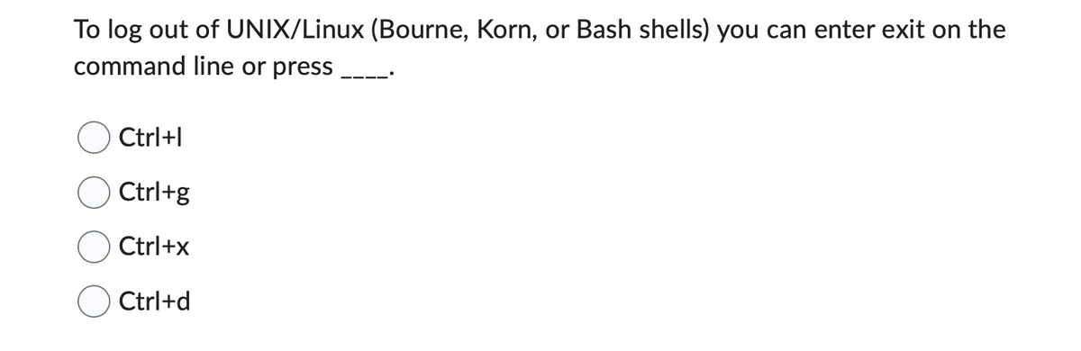 To log out of UNIX/Linux (Bourne, Korn, or Bash shells) you can enter exit on the
command line or press
Ctrl+I
Ctrl+g
Ctrl+x
Ctrl+d