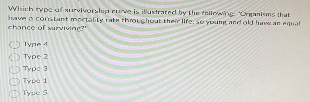 Which type of survivorship curve is illustrated by the following: "Organisms that
have a constant mortality rate throughout their life, so young and old have an equal
chance of surviving?"
0 0 0 0 0
Type 4
Туре 2
Type
3
Туре
1
Type 5