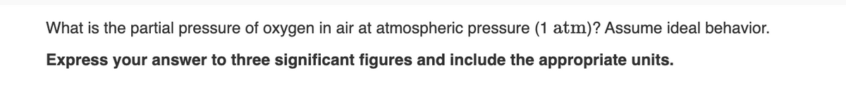 What is the partial pressure of oxygen in air at atmospheric pressure (1 atm)? Assume ideal behavior.
Express your answer to three significant figures and include the appropriate units.