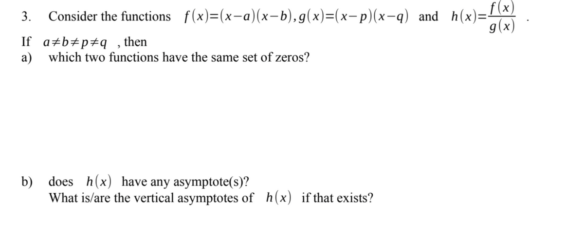 3.
Consider the functions f(x)=(x-a)(x−b),g(x)=(x-p)(x−q) _and_h(x)=f(x)
g(x)
If a‡b‡p‡q, then
a) which two functions have the same set of zeros?
b) does h(x) have any asymptote(s)?
What is/are the vertical asymptotes of h(x) if that exists?